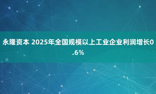 永隆资本 2025年全国规模以上工业企业利润增长0.6%