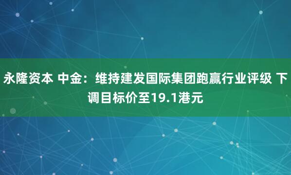 永隆资本 中金：维持建发国际集团跑赢行业评级 下调目标价至19.1港元