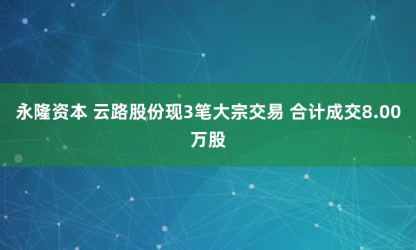 永隆资本 云路股份现3笔大宗交易 合计成交8.00万股