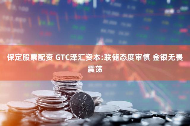 保定股票配资 GTC泽汇资本:联储态度审慎 金银无畏震荡
