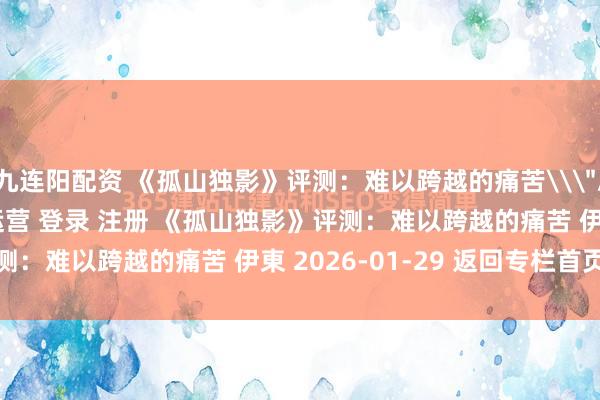 九连阳配资 《孤山独影》评测：难以跨越的痛苦\＂/> 主站 商城 论坛 自运营 登录 注册 《孤山独影》评测：难以跨越的痛苦 伊東 2026-01-29 返回专栏首页...