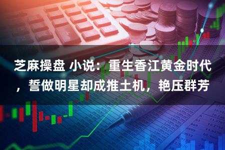 芝麻操盘 小说：重生香江黄金时代，誓做明星却成推土机，艳压群芳