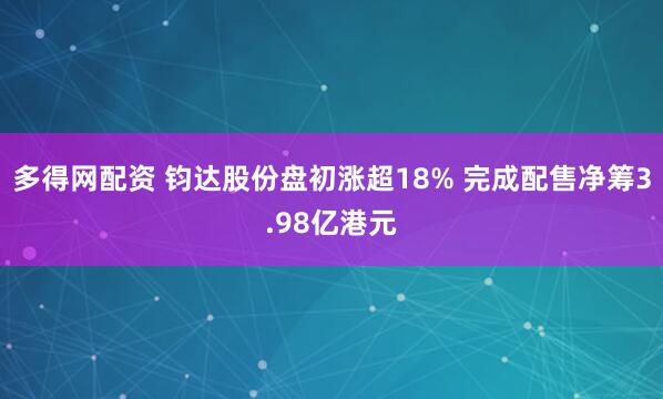 多得网配资 钧达股份盘初涨超18% 完成配售净筹3.98亿港元