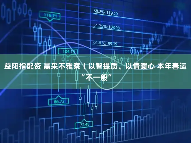 益阳指配资 晶采不雅察丨以智提质、以情暖心 本年春运“不一般”