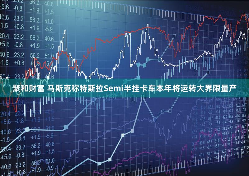 聚和财富 马斯克称特斯拉Semi半挂卡车本年将运转大界限量产