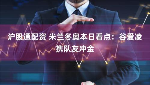 沪股通配资 米兰冬奥本日看点：谷爱凌携队友冲金