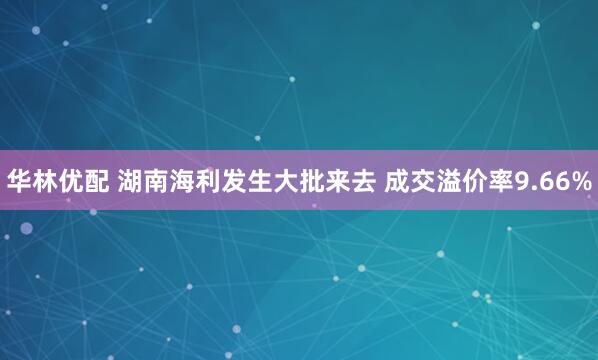 华林优配 湖南海利发生大批来去 成交溢价率9.66%