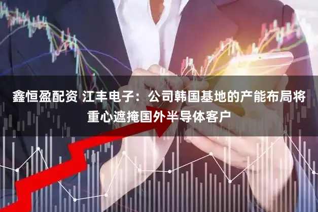 鑫恒盈配资 江丰电子：公司韩国基地的产能布局将重心遮掩国外半导体客户