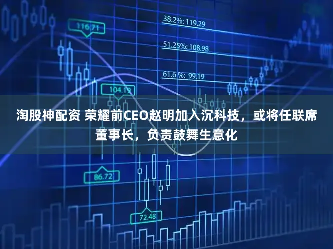 淘股神配资 荣耀前CEO赵明加入沉科技，或将任联席董事长，负责鼓舞生意化