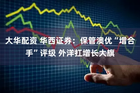 大华配资 华西证券：保管澳优“增合手”评级 外洋扛增长大旗
