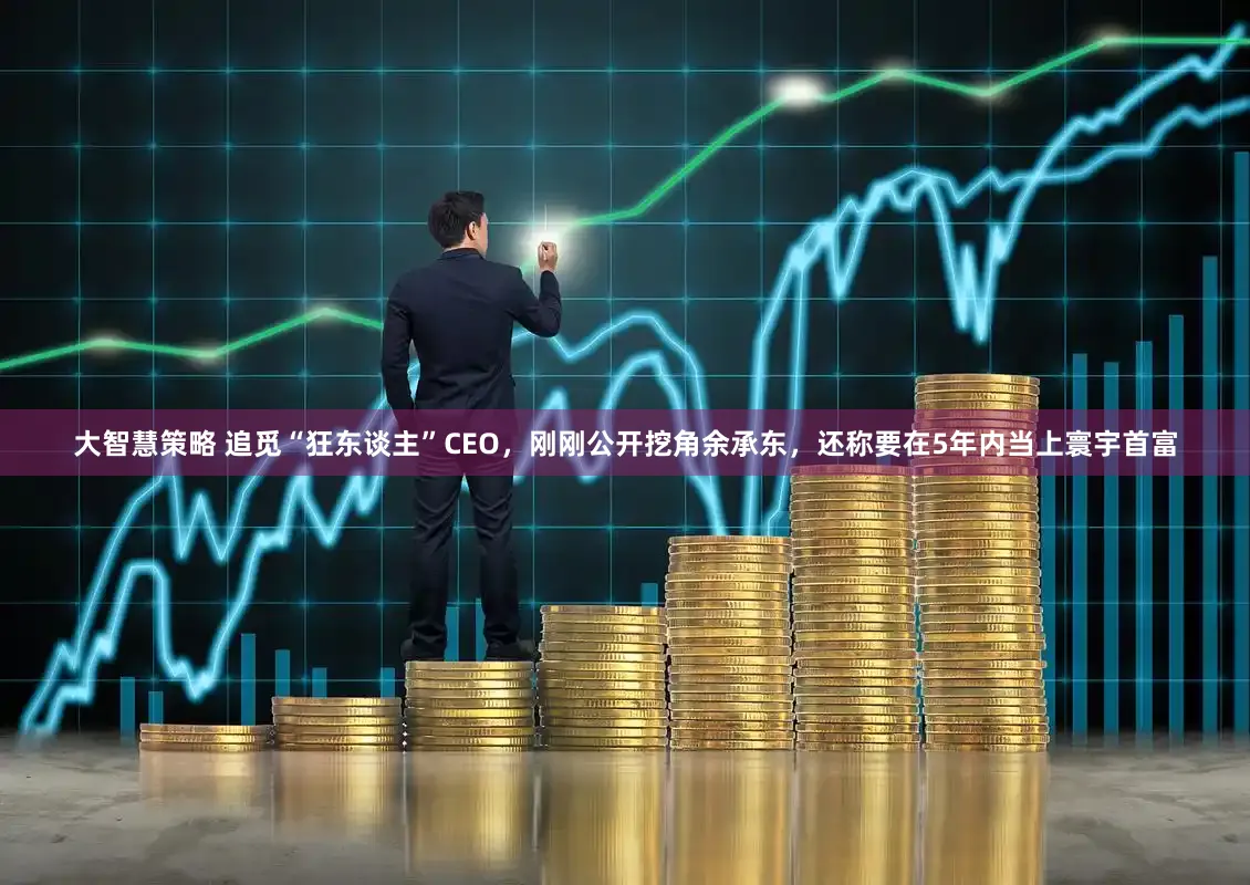 大智慧策略 追觅“狂东谈主”CEO，刚刚公开挖角余承东，还称要在5年内当上寰宇首富