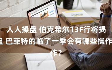 人人操盘 伯克希尔13F行将揭盅 巴菲特的临了一季会有哪些操作？