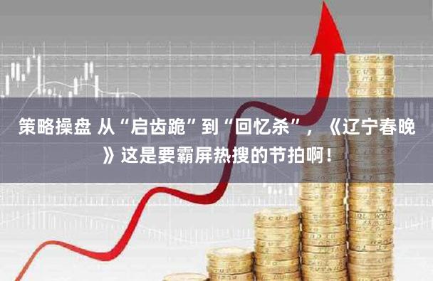 策略操盘 从“启齿跪”到“回忆杀”，《辽宁春晚》这是要霸屏热搜的节拍啊！