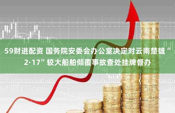 59财进配资 国务院安委会办公室决定对云南楚雄“2·17”较大船舶倾覆事故查处挂牌督办