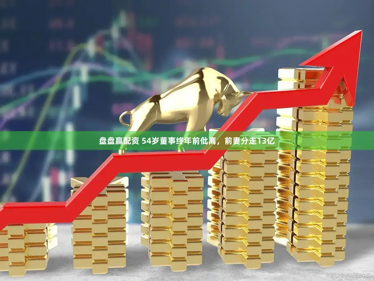 盘盘赢配资 54岁董事终年前仳离，前妻分走13亿