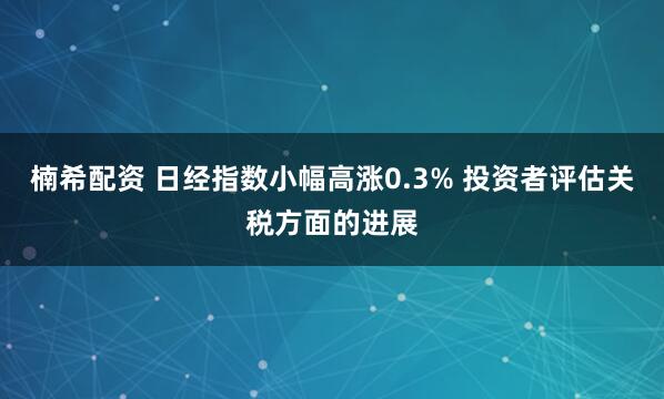 楠希配资 日经指数小幅高涨0.3% 投资者评估关税方面的进展