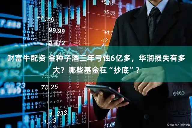 财富牛配资 金种子酒三年亏蚀6亿多，华润损失有多大？哪些基金在“抄底”？