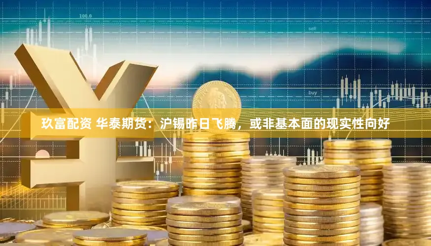 玖富配资 华泰期货：沪锡昨日飞腾，或非基本面的现实性向好