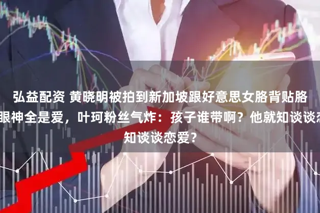 弘益配资 黄晓明被拍到新加坡跟好意思女胳背贴胳背，眼神全是爱，叶珂粉丝气炸：孩子谁带啊？他就知谈谈恋爱？
