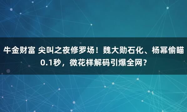 牛金财富 尖叫之夜修罗场！魏大勋石化、杨幂偷瞄0.1秒，微花样解码引爆全网？