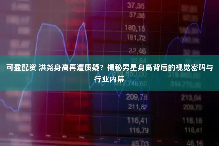 可盈配资 洪尧身高再遭质疑？揭秘男星身高背后的视觉密码与行业内幕