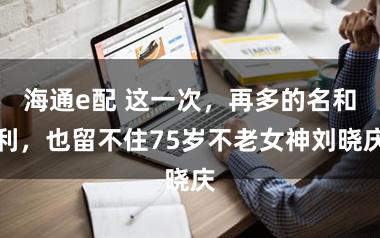 海通e配 这一次，再多的名和利，也留不住75岁不老女神刘晓庆