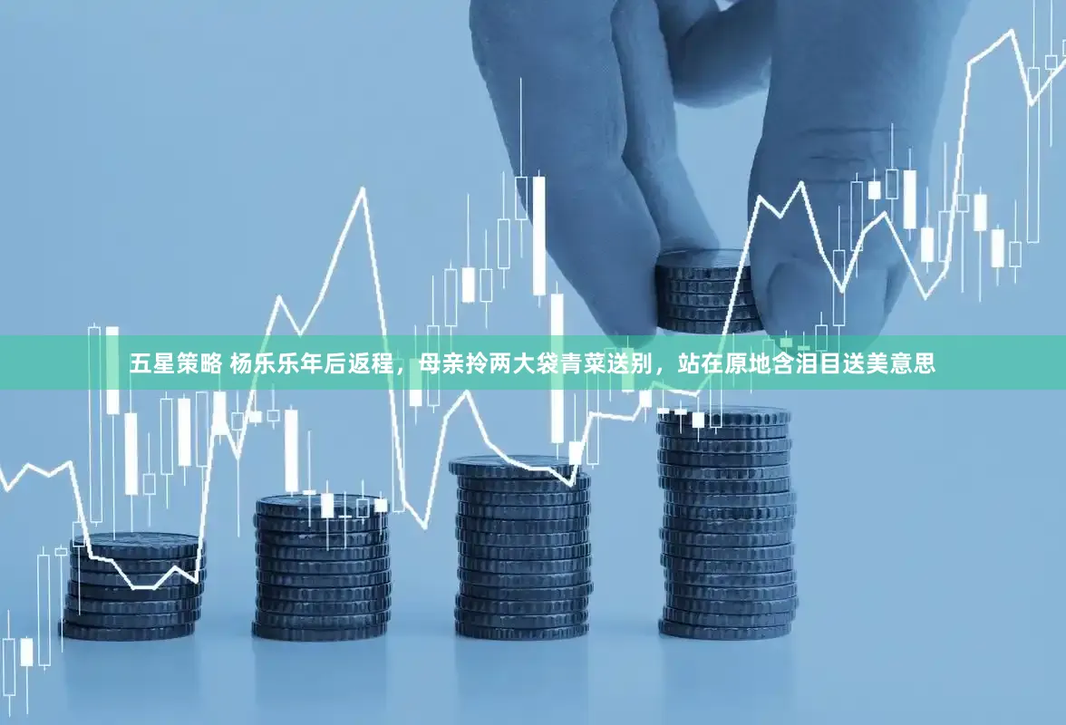 五星策略 杨乐乐年后返程，母亲拎两大袋青菜送别，站在原地含泪目送美意思