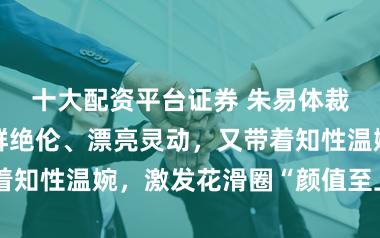 十大配资平台证券 朱易体裁行径相片逸群绝伦、漂亮灵动，又带着知性温婉，激发花滑圈“颜值至上”话题