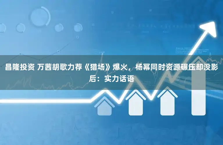 昌隆投资 万茜胡歌力荐《猎场》爆火，杨幂同时资源碾压却没影后：实力话语