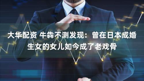 大华配资 牛犇不测发现：曾在日本成婚生女的女儿如今成了老戏骨