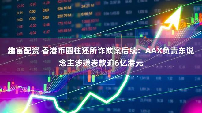 趣富配资 香港币圈往还所诈欺案后续：AAX负责东说念主涉嫌卷款逾6亿港元