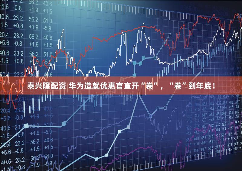 泰兴隆配资 华为造就优惠官宣开“卷”，“卷”到年底！