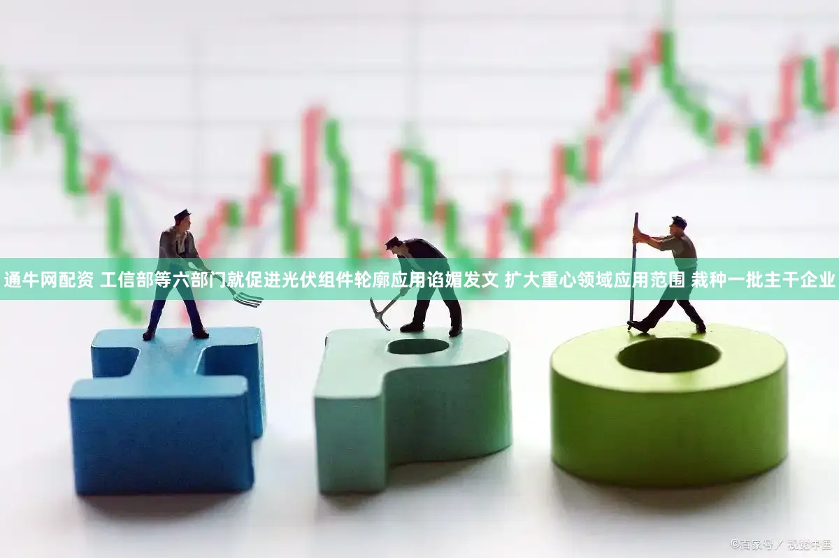 通牛网配资 工信部等六部门就促进光伏组件轮廓应用谄媚发文 扩大重心领域应用范围 栽种一批主干企业