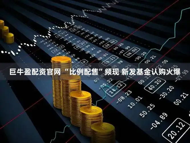 巨牛盈配资官网 “比例配售”频现 新发基金认购火爆