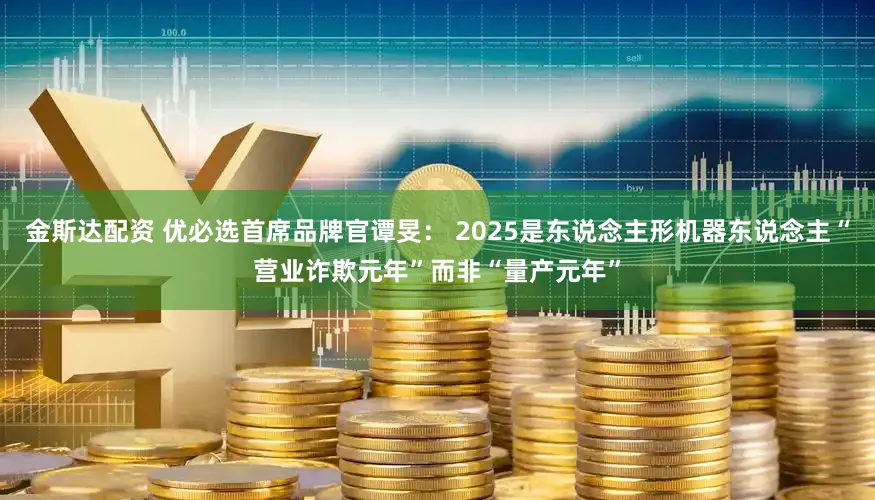 金斯达配资 优必选首席品牌官谭旻： 2025是东说念主形机器东说念主“营业诈欺元年”而非“量产元年”