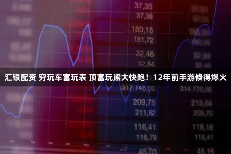 汇银配资 穷玩车富玩表 顶富玩熊大快跑！12年前手游倏得爆火