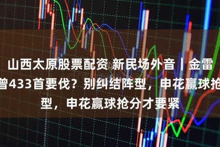 山西太原股票配资 新民场外音｜金雷：442也曾433首要伐？别纠结阵型，申花赢球抢分才要紧