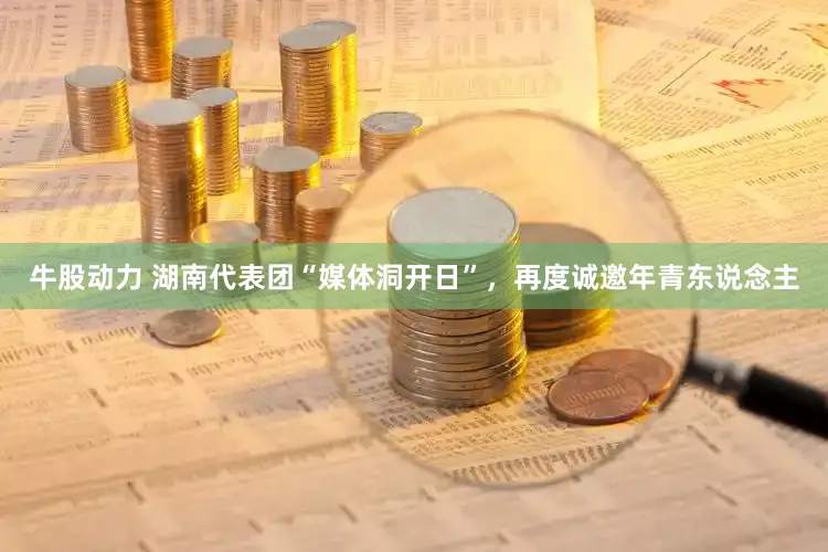 牛股动力 湖南代表团“媒体洞开日”，再度诚邀年青东说念主