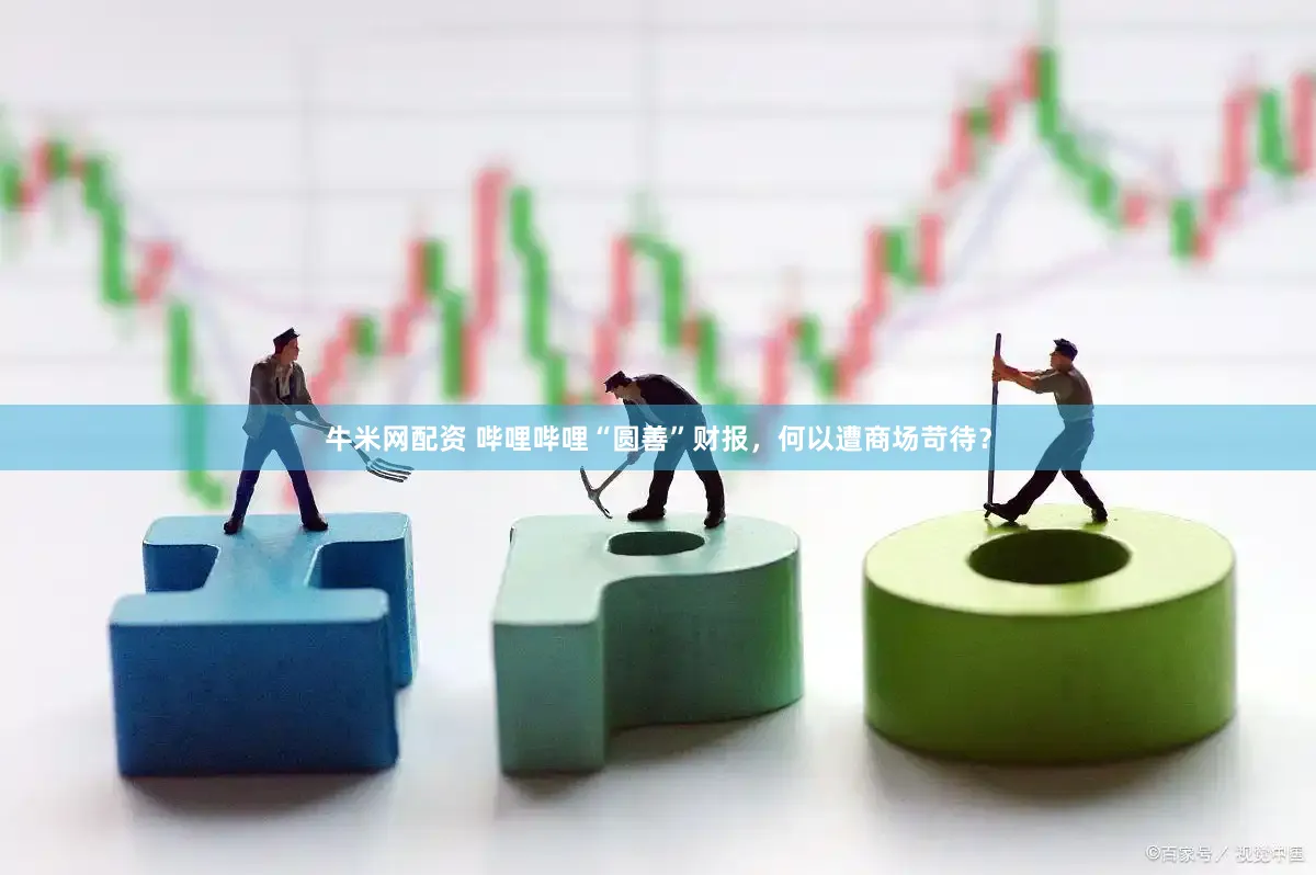 牛米网配资 哔哩哔哩“圆善”财报，何以遭商场苛待？