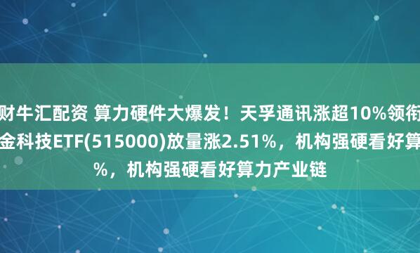 财牛汇配资 算力硬件大爆发！天孚通讯涨超10%领衔，华宝基金科技ETF(515000)放量涨2.51%，机构强硬看好算力产业链