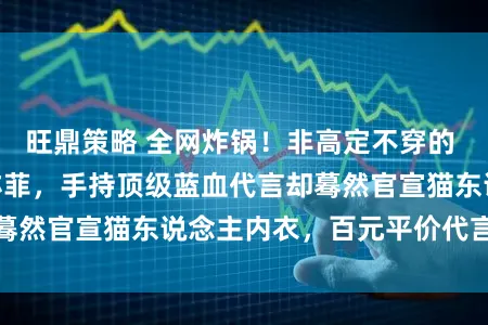 旺鼎策略 全网炸锅！非高定不穿的 “巨人姐姐” 刘亦菲，手持顶级蓝血代言却蓦然官宣猫东说念主内衣，百元平价代言引热议