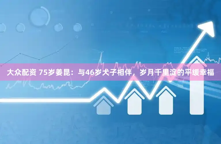大众配资 75岁姜昆：与46岁犬子相伴，岁月千里淀的平缓幸福