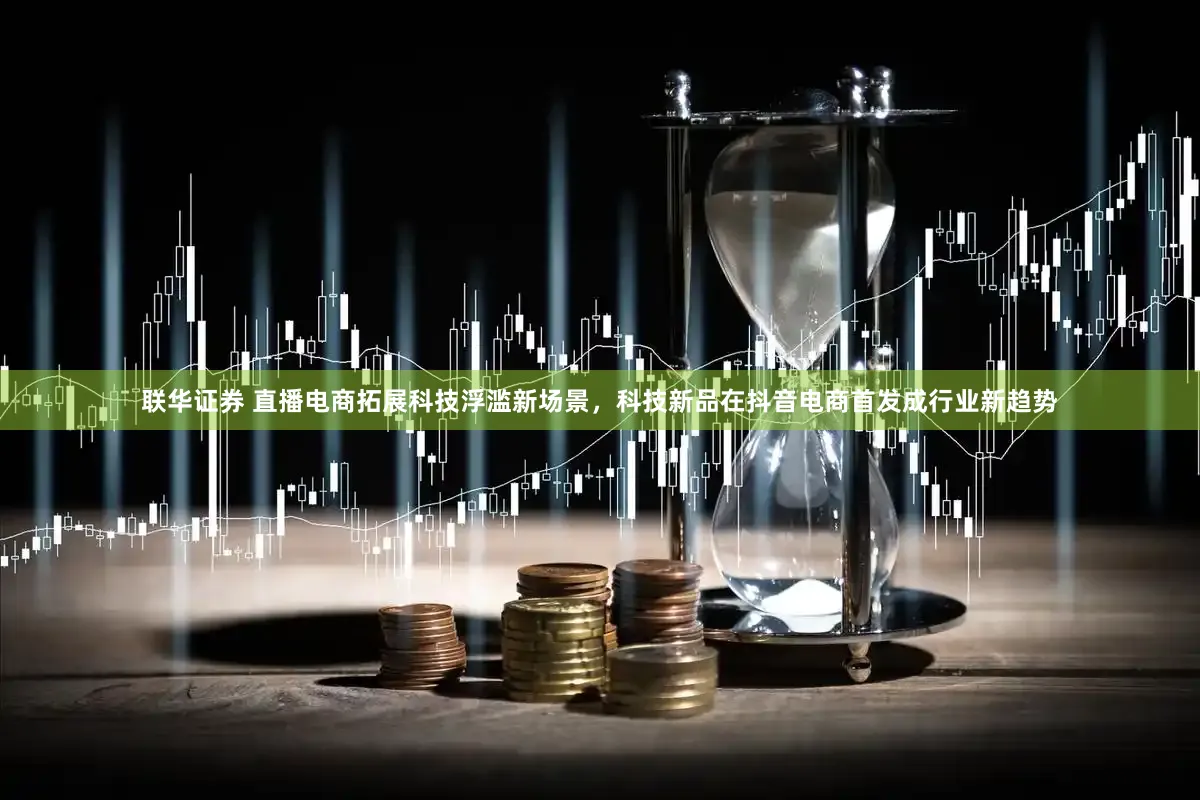联华证券 直播电商拓展科技浮滥新场景，科技新品在抖音电商首发成行业新趋势