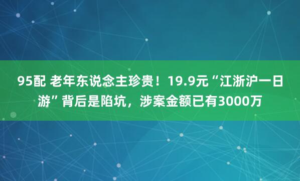 95配 老年东说念主珍贵！19.9元“江浙沪一日游”背后是陷坑，涉案金额已有3000万