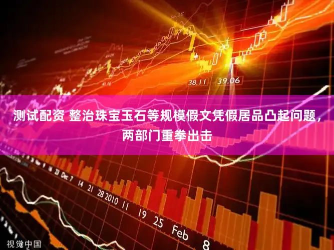测试配资 整治珠宝玉石等规模假文凭假居品凸起问题，两部门重拳出击