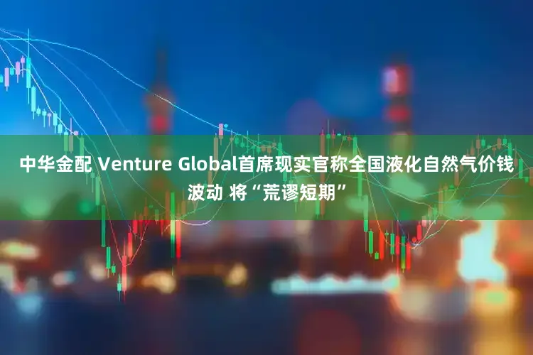 中华金配 Venture Global首席现实官称全国液化自然气价钱波动 将“荒谬短期”