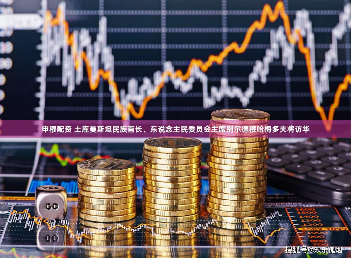申穆配资 土库曼斯坦民族首长、东说念主民委员会主席别尔德穆哈梅多夫将访华