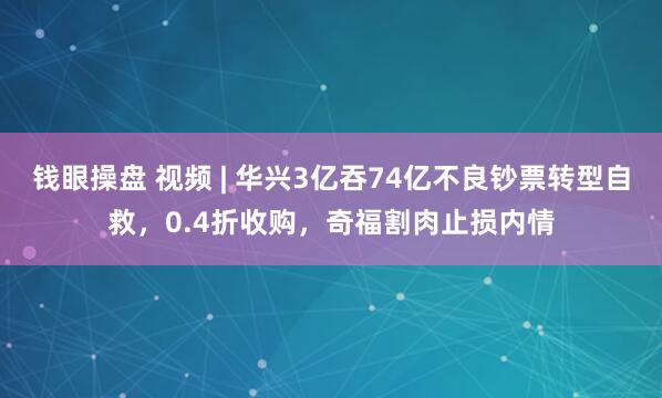 钱眼操盘 视频 | 华兴3亿吞74亿不良钞票转型自救，0.4折收购，奇福割肉止损内情