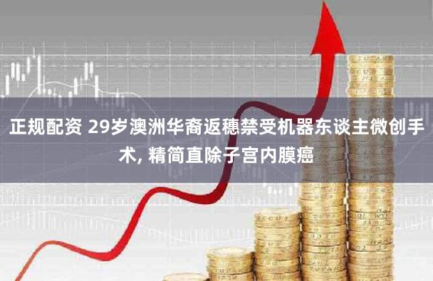 正规配资 29岁澳洲华裔返穗禁受机器东谈主微创手术, 精简直除子宫内膜癌