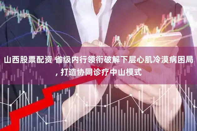 山西股票配资 省级内行领衔破解下层心肌冷漠病困局, 打造协同诊疗中山模式